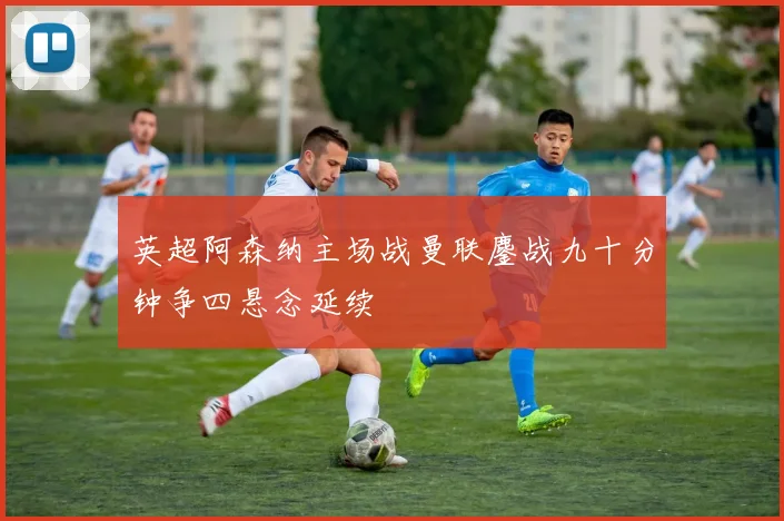 英超阿森纳主场战曼联鏖战九十分钟争四悬念延续