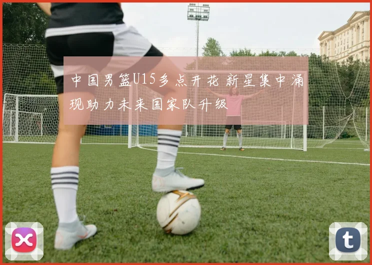 中国男篮U15多点开花 新星集中涌现助力未来国家队升级