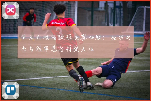 罗马利物浦欧冠决赛回顾:经典对决与冠军悬念再受关注