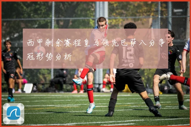 西甲剩余赛程皇马领先巴萨八分争冠形势分析
