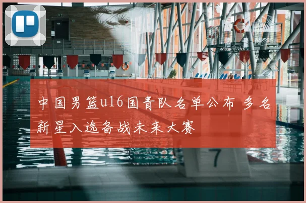 中国男篮u16国青队名单公布 多名新星入选备战未来大赛