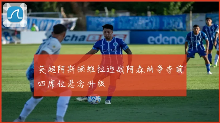 英超阿斯顿维拉迎战阿森纳争夺前四席位悬念升级