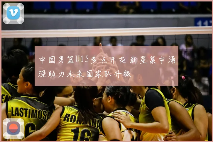 中国男篮U15多点开花 新星集中涌现助力未来国家队升级