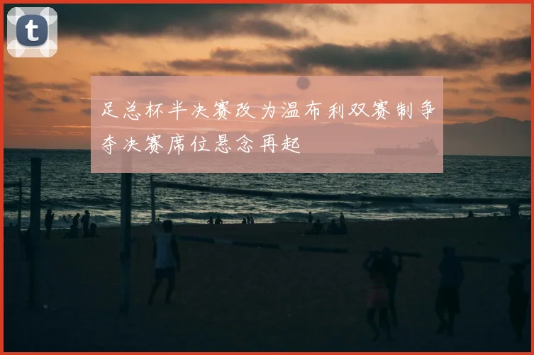 足总杯半决赛改为温布利双赛制争夺决赛席位悬念再起
