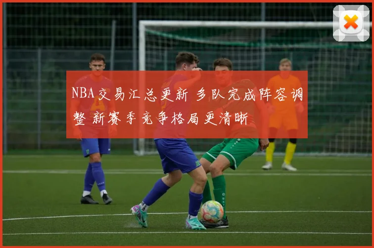 NBA交易汇总更新 多队完成阵容调整 新赛季竞争格局更清晰