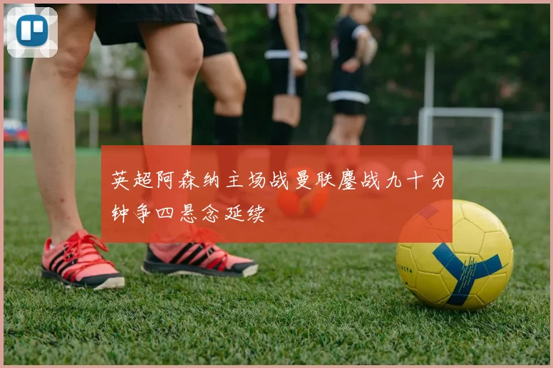 英超阿森纳主场战曼联鏖战九十分钟争四悬念延续