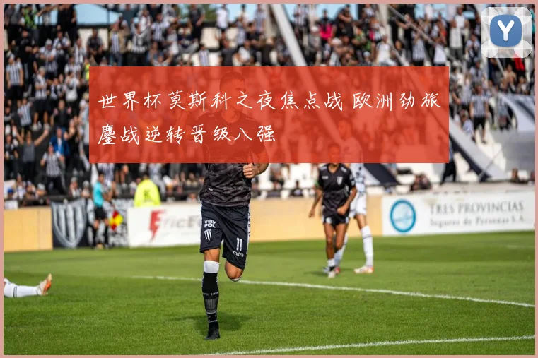 世界杯莫斯科之夜焦点战 欧洲劲旅鏖战逆转晋级八强