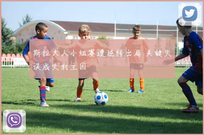 斯拉夫人小组赛遭逆转出局 关键失误成失利主因