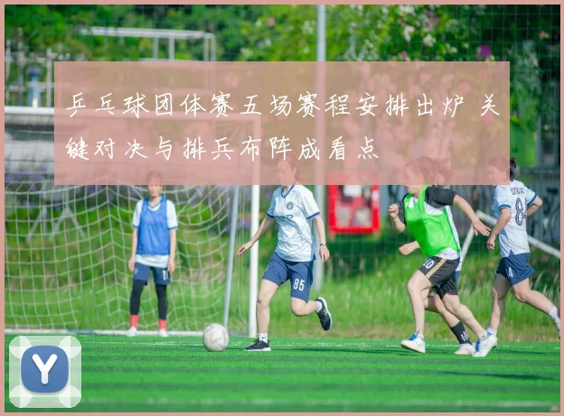乒乓球团体赛五场赛程安排出炉 关键对决与排兵布阵成看点