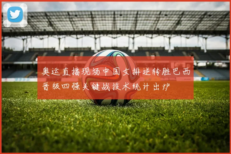 奥运直播现场中国女排逆转胜巴西晋级四强关键战技术统计出炉