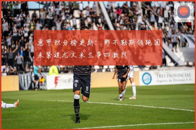 意甲积分榜更新:那不勒斯领跑国米紧追尤文米兰争四激烈