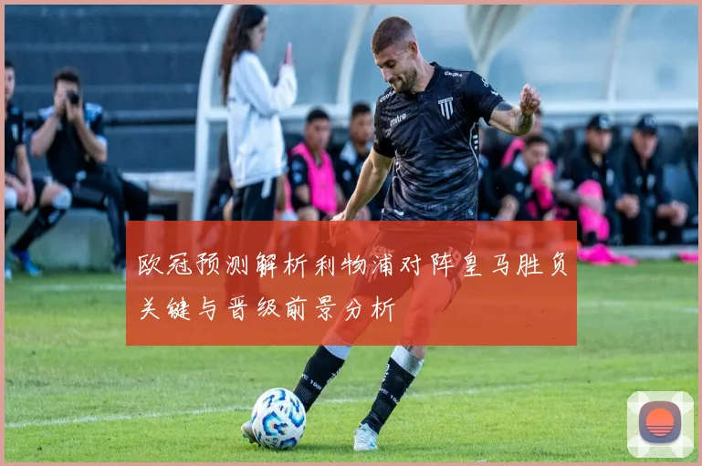 欧冠预测解析利物浦对阵皇马胜负关键与晋级前景分析
