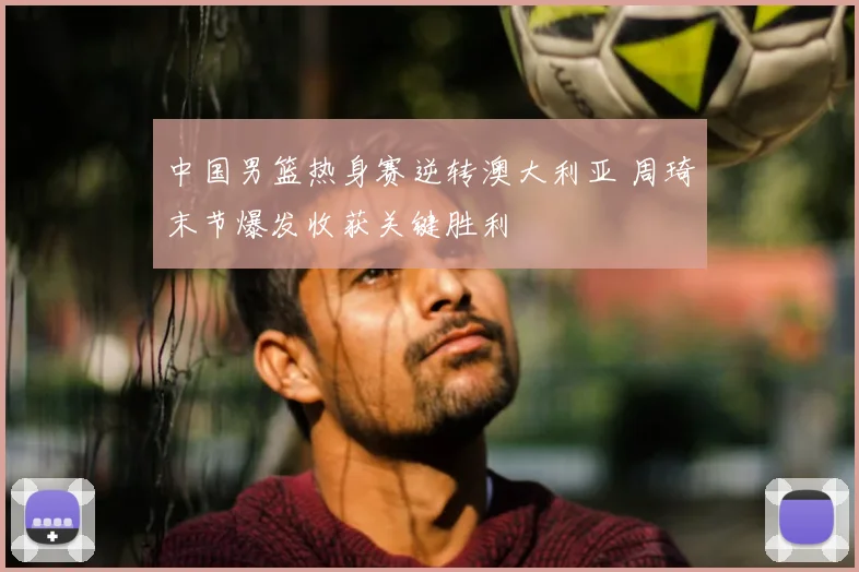 中国男篮热身赛逆转澳大利亚 周琦末节爆发收获关键胜利