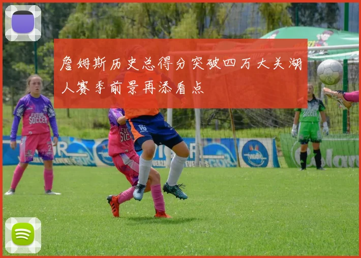 詹姆斯历史总得分突破四万大关湖人赛季前景再添看点