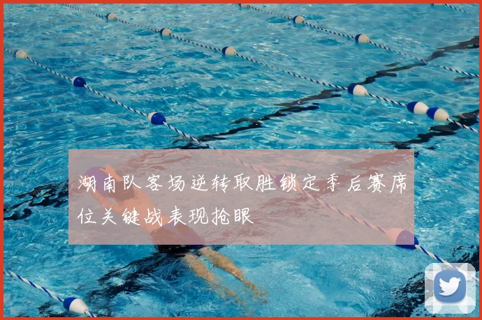 湖南队客场逆转取胜锁定季后赛席位关键战表现抢眼