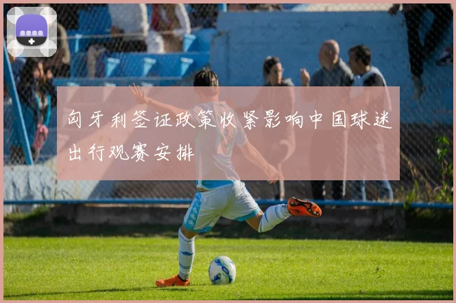 匈牙利签证政策收紧影响中国球迷出行观赛安排