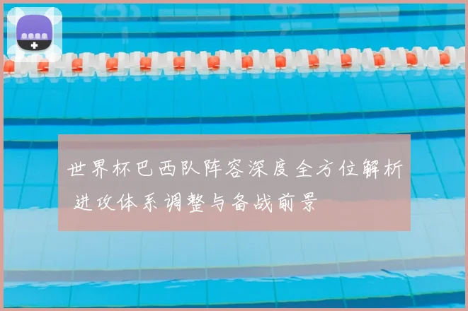 世界杯巴西队阵容深度全方位解析 进攻体系调整与备战前景