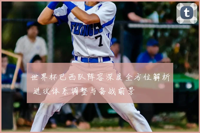 世界杯巴西队阵容深度全方位解析 进攻体系调整与备战前景