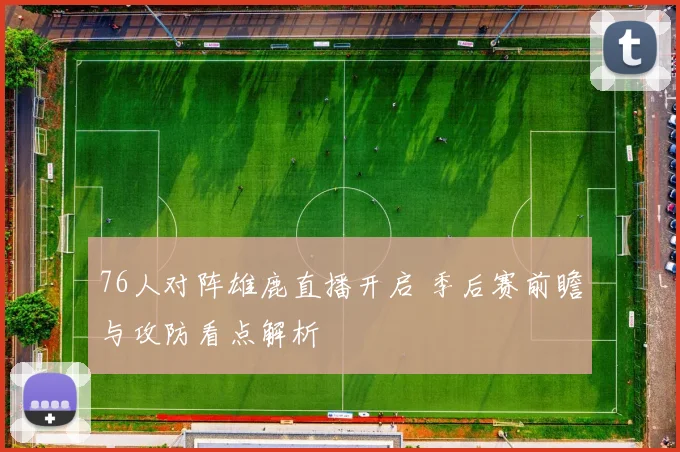76人对阵雄鹿直播开启 季后赛前瞻与攻防看点解析