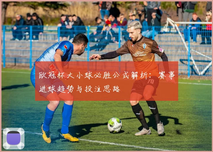 欧冠杯大小球必胜公式解析：赛事进球趋势与投注思路