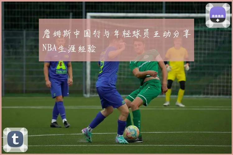 詹姆斯中国行与年轻球员互动分享NBA生涯经验