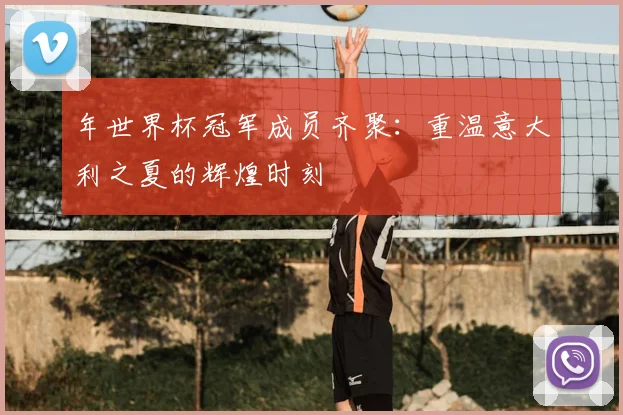 年世界杯冠军成员齐聚：重温意大利之夏的辉煌时刻