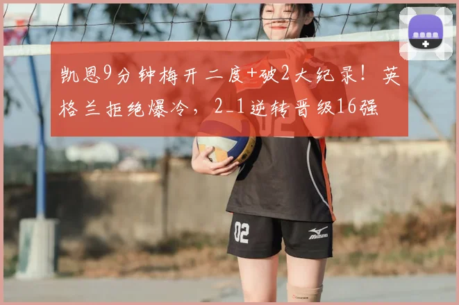 凯恩9分钟梅开二度+破2大纪录！英格兰拒绝爆冷，2_1逆转晋级16强