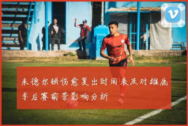 米德尔顿伤愈复出时间表及对雄鹿季后赛前景影响分析