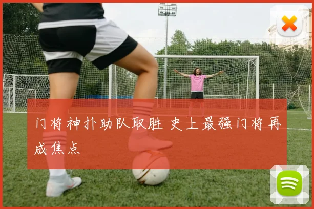 门将神扑助队取胜 史上最强门将再成焦点
