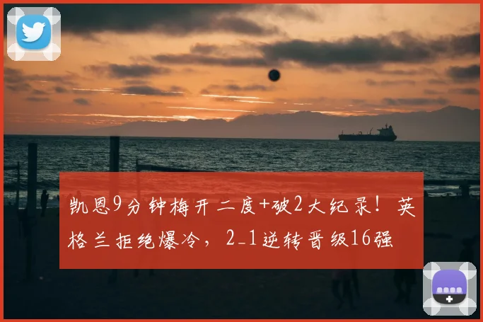 凯恩9分钟梅开二度+破2大纪录！英格兰拒绝爆冷，2_1逆转晋级16强