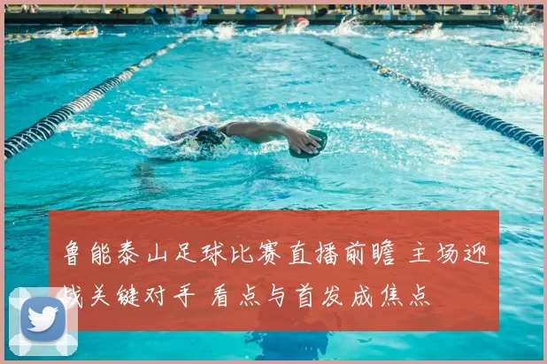 鲁能泰山足球比赛直播前瞻 主场迎战关键对手 看点与首发成焦点