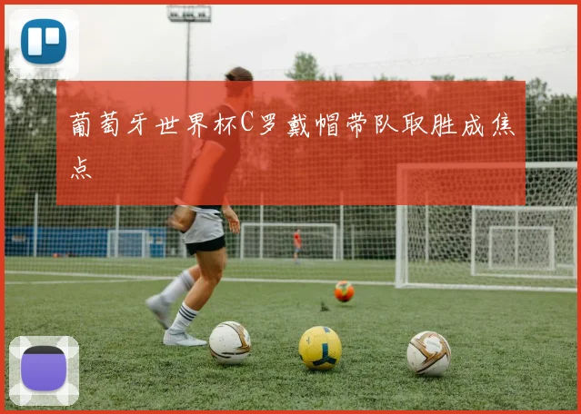 葡萄牙世界杯C罗戴帽带队取胜成焦点