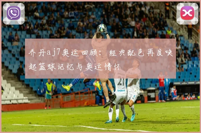 乔丹aj7奥运回顾：经典配色再度唤起篮球记忆与奥运情怀
