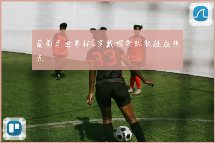 葡萄牙世界杯C罗戴帽带队取胜成焦点