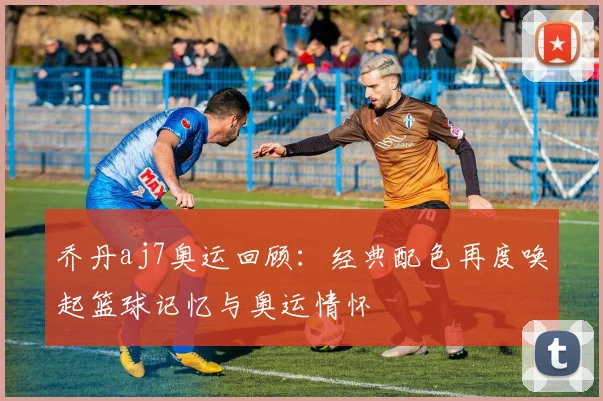 乔丹aj7奥运回顾：经典配色再度唤起篮球记忆与奥运情怀