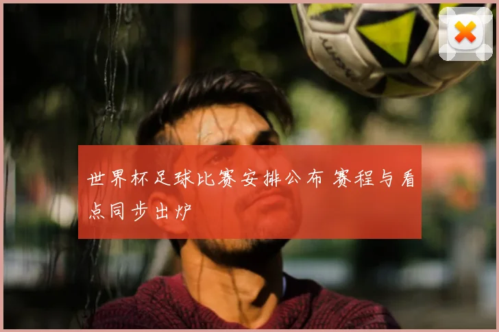 世界杯足球比赛安排公布 赛程与看点同步出炉