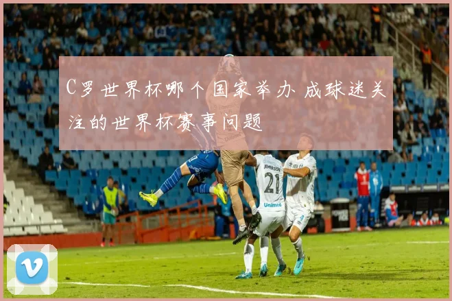 C罗世界杯哪个国家举办 成球迷关注的世界杯赛事问题