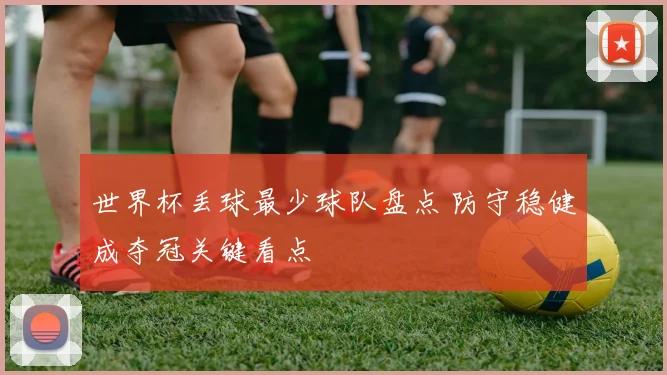 世界杯丢球最少球队盘点 防守稳健成夺冠关键看点